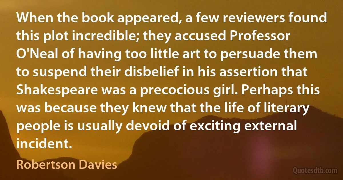 When the book appeared, a few reviewers found this plot incredible; they accused Professor O'Neal of having too little art to persuade them to suspend their disbelief in his assertion that Shakespeare was a precocious girl. Perhaps this was because they knew that the life of literary people is usually devoid of exciting external incident. (Robertson Davies)