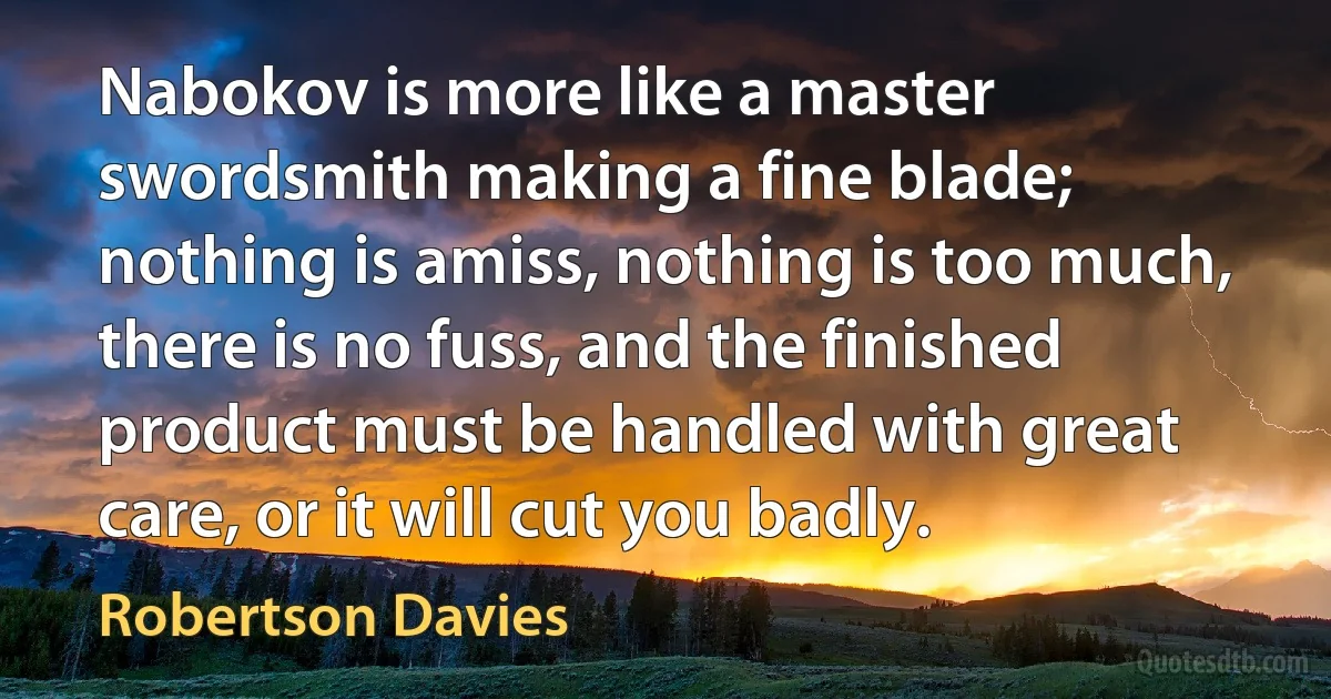 Nabokov is more like a master swordsmith making a fine blade; nothing is amiss, nothing is too much, there is no fuss, and the finished product must be handled with great care, or it will cut you badly. (Robertson Davies)