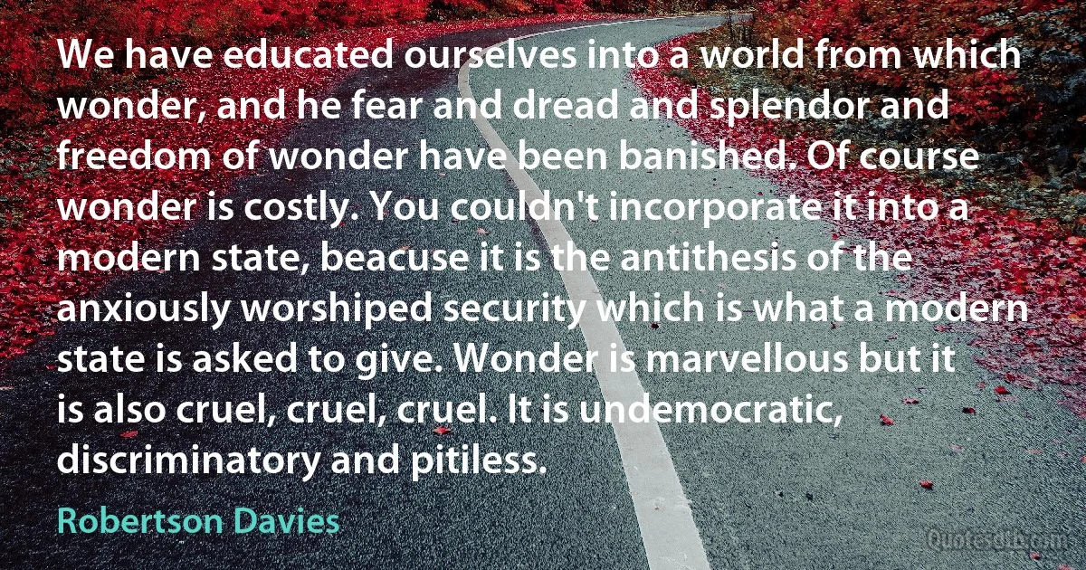 We have educated ourselves into a world from which wonder, and he fear and dread and splendor and freedom of wonder have been banished. Of course wonder is costly. You couldn't incorporate it into a modern state, beacuse it is the antithesis of the anxiously worshiped security which is what a modern state is asked to give. Wonder is marvellous but it is also cruel, cruel, cruel. It is undemocratic, discriminatory and pitiless. (Robertson Davies)