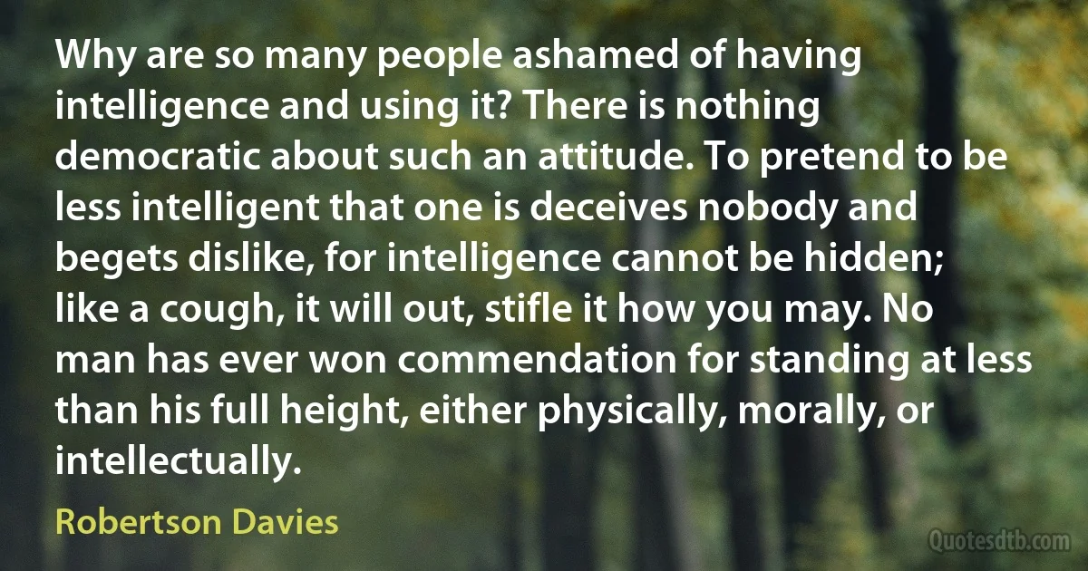 Why are so many people ashamed of having intelligence and using it? There is nothing democratic about such an attitude. To pretend to be less intelligent that one is deceives nobody and begets dislike, for intelligence cannot be hidden; like a cough, it will out, stifle it how you may. No man has ever won commendation for standing at less than his full height, either physically, morally, or intellectually. (Robertson Davies)