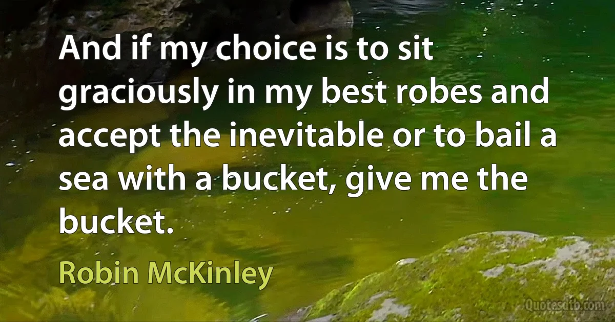 And if my choice is to sit graciously in my best robes and accept the inevitable or to bail a sea with a bucket, give me the bucket. (Robin McKinley)