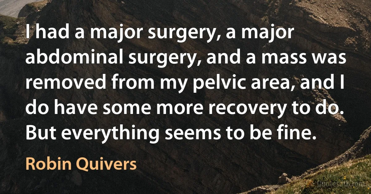 I had a major surgery, a major abdominal surgery, and a mass was removed from my pelvic area, and I do have some more recovery to do. But everything seems to be fine. (Robin Quivers)