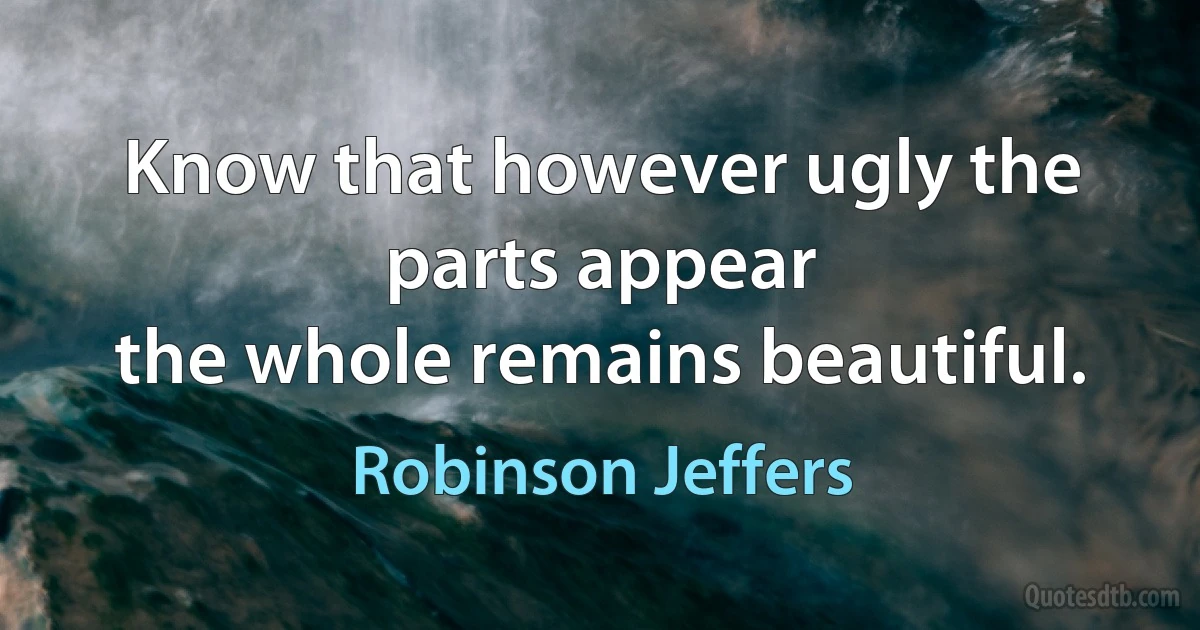 Know that however ugly the parts appear
the whole remains beautiful. (Robinson Jeffers)