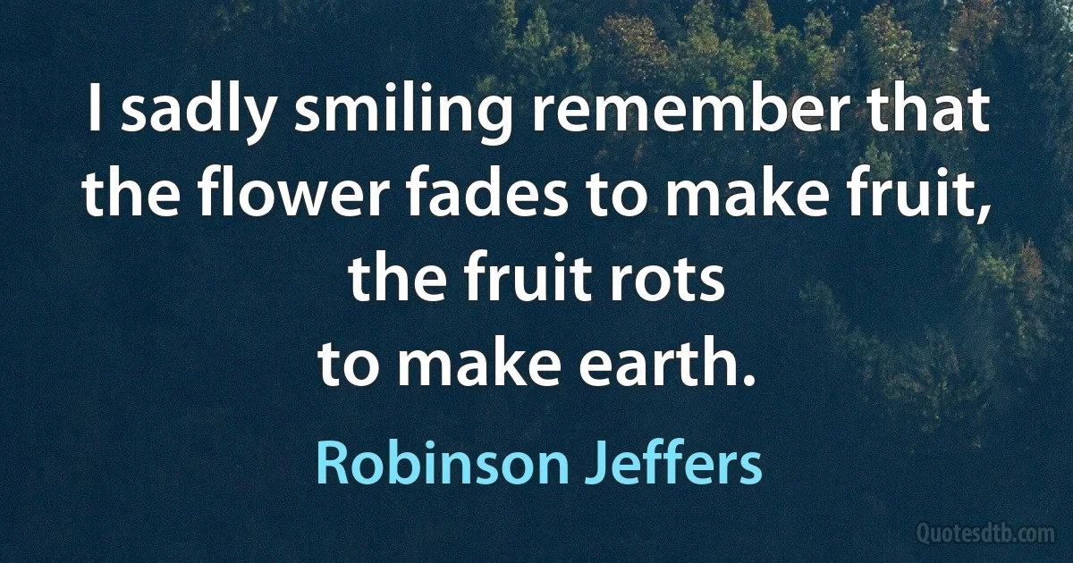 I sadly smiling remember that the flower fades to make fruit, the fruit rots
to make earth. (Robinson Jeffers)