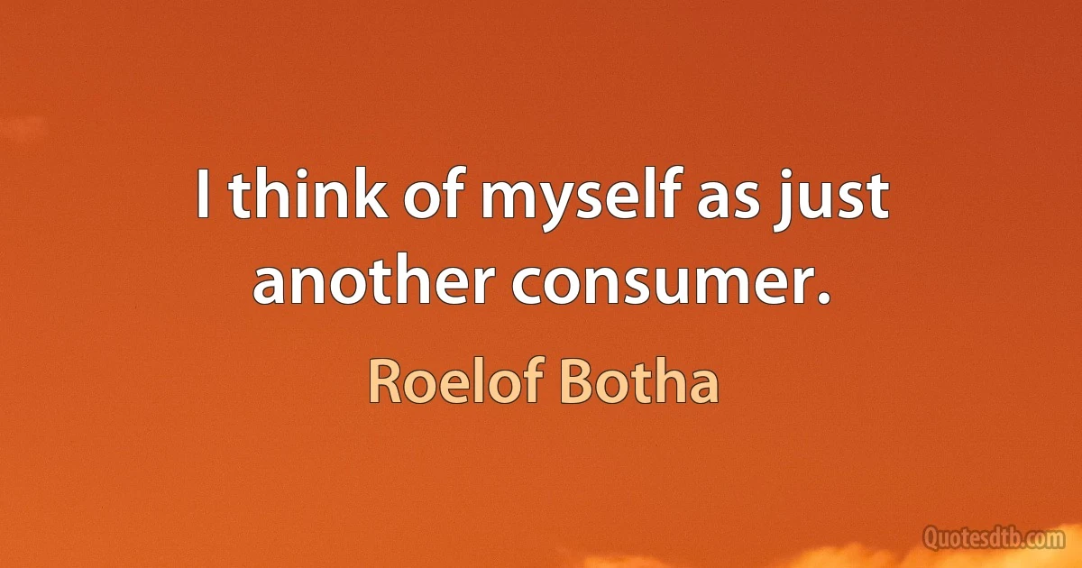 I think of myself as just another consumer. (Roelof Botha)