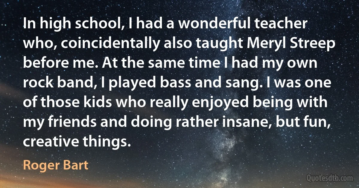 In high school, I had a wonderful teacher who, coincidentally also taught Meryl Streep before me. At the same time I had my own rock band, I played bass and sang. I was one of those kids who really enjoyed being with my friends and doing rather insane, but fun, creative things. (Roger Bart)