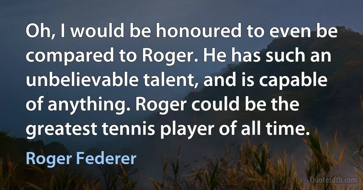 Oh, I would be honoured to even be compared to Roger. He has such an unbelievable talent, and is capable of anything. Roger could be the greatest tennis player of all time. (Roger Federer)