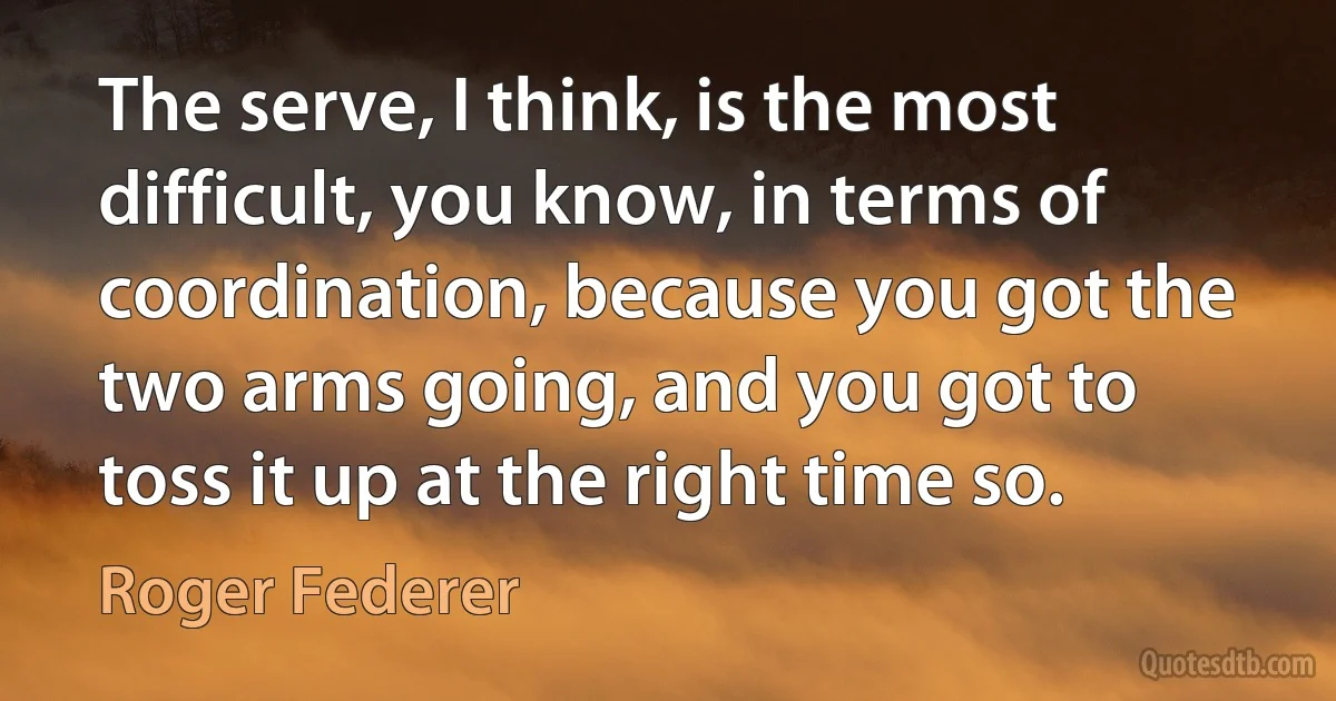 The serve, I think, is the most difficult, you know, in terms of coordination, because you got the two arms going, and you got to toss it up at the right time so. (Roger Federer)