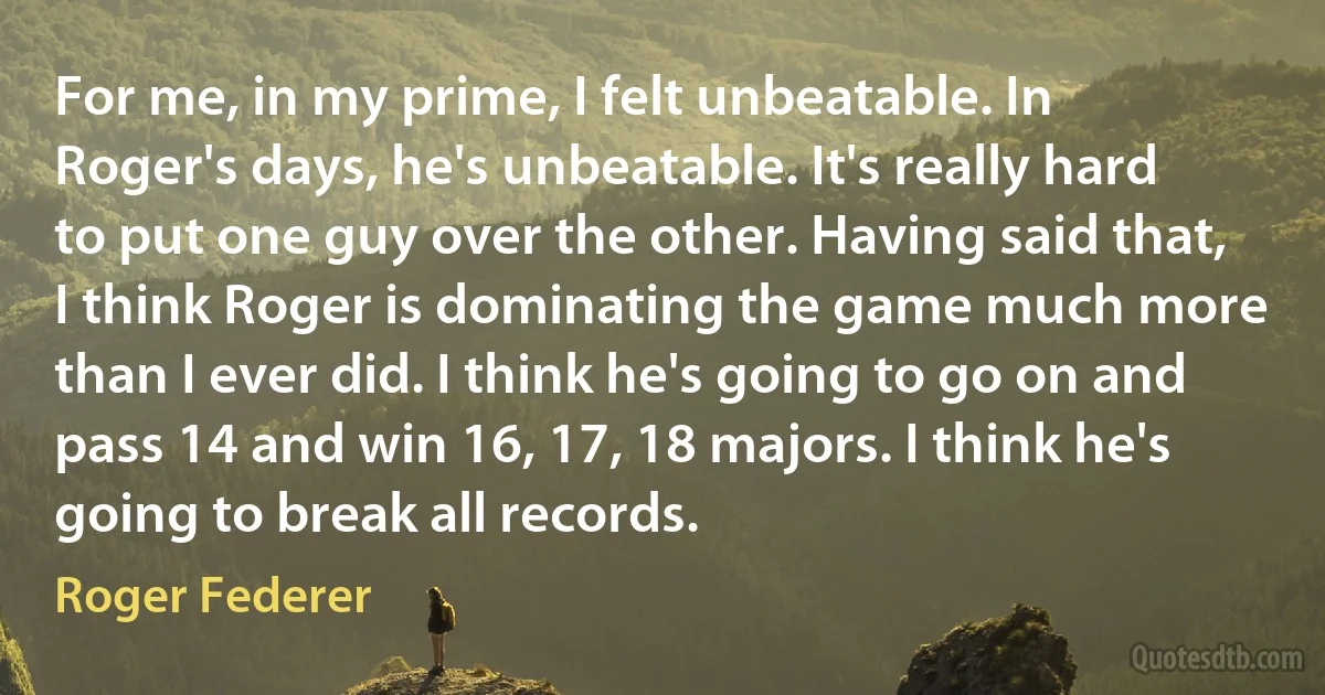 For me, in my prime, I felt unbeatable. In Roger's days, he's unbeatable. It's really hard to put one guy over the other. Having said that, I think Roger is dominating the game much more than I ever did. I think he's going to go on and pass 14 and win 16, 17, 18 majors. I think he's going to break all records. (Roger Federer)