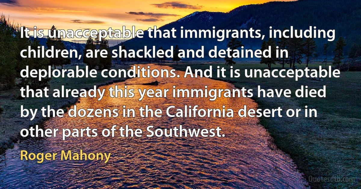 It is unacceptable that immigrants, including children, are shackled and detained in deplorable conditions. And it is unacceptable that already this year immigrants have died by the dozens in the California desert or in other parts of the Southwest. (Roger Mahony)