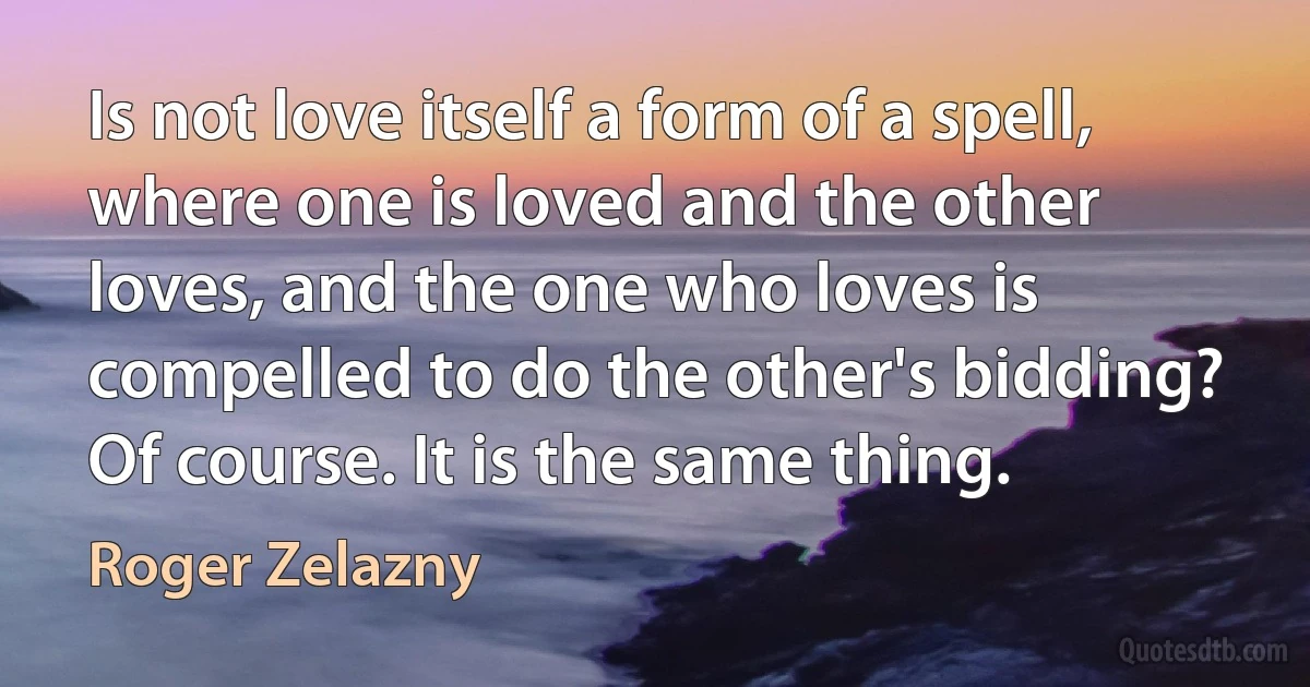 Is not love itself a form of a spell, where one is loved and the other loves, and the one who loves is compelled to do the other's bidding? Of course. It is the same thing. (Roger Zelazny)