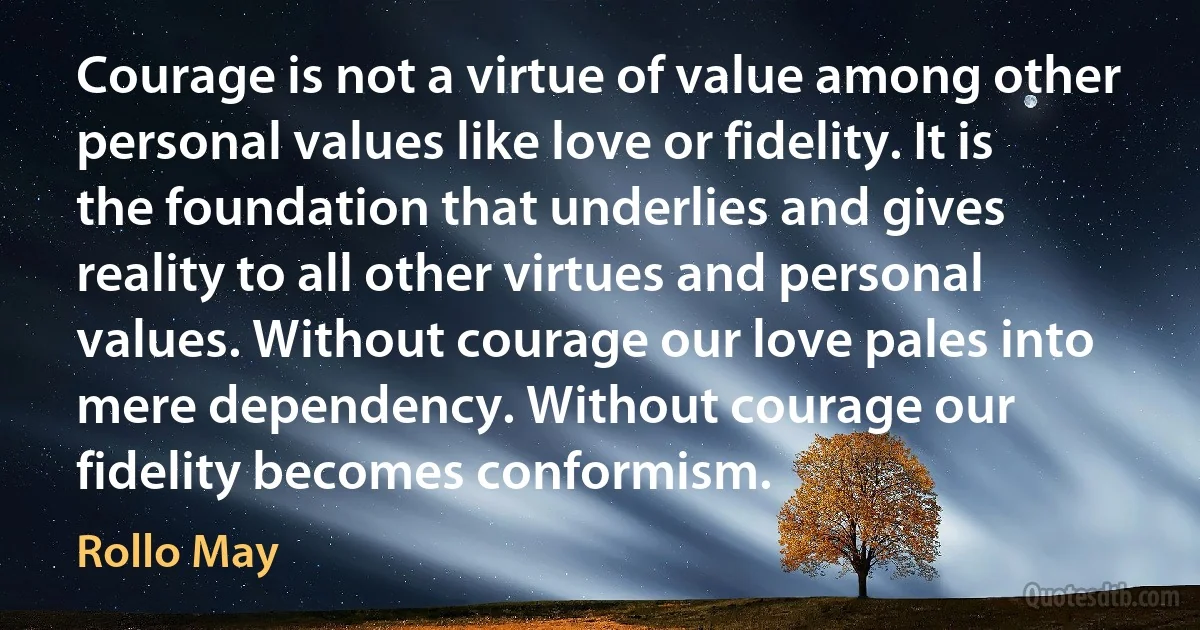 Courage is not a virtue of value among other personal values like love or fidelity. It is the foundation that underlies and gives reality to all other virtues and personal values. Without courage our love pales into mere dependency. Without courage our fidelity becomes conformism. (Rollo May)