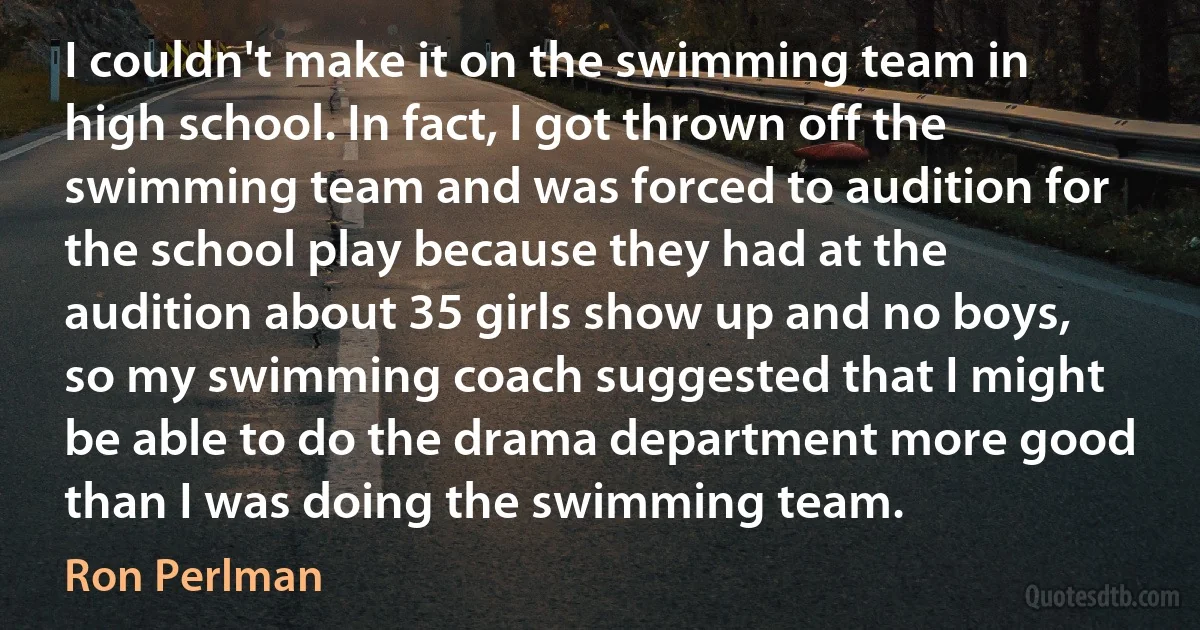 I couldn't make it on the swimming team in high school. In fact, I got thrown off the swimming team and was forced to audition for the school play because they had at the audition about 35 girls show up and no boys, so my swimming coach suggested that I might be able to do the drama department more good than I was doing the swimming team. (Ron Perlman)