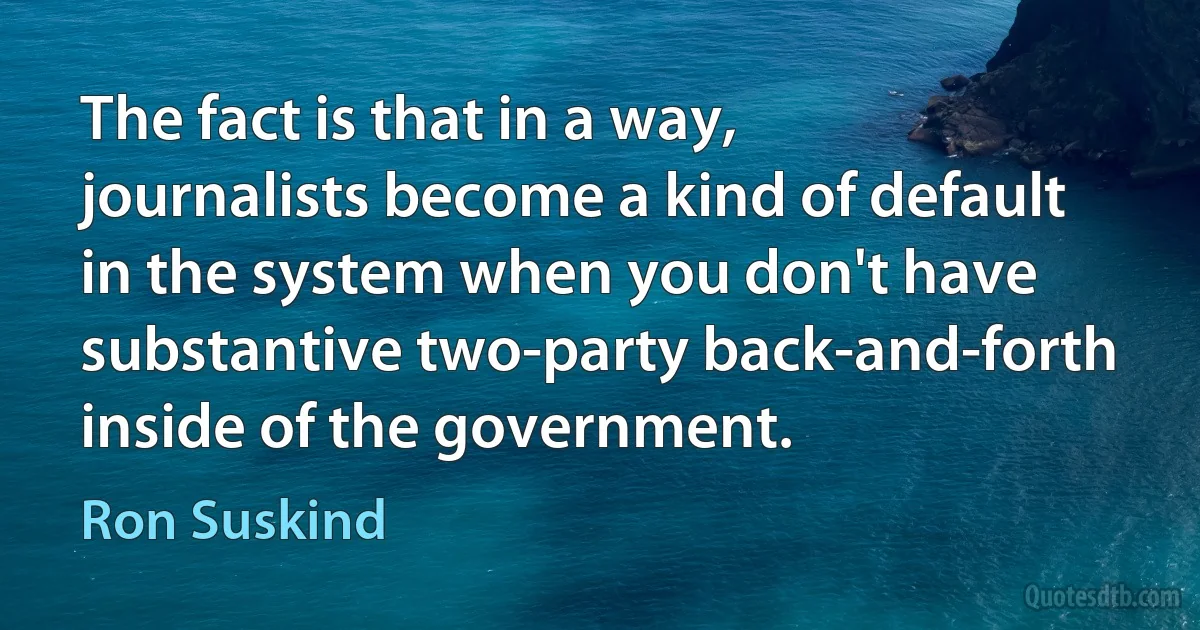 The fact is that in a way, journalists become a kind of default in the system when you don't have substantive two-party back-and-forth inside of the government. (Ron Suskind)