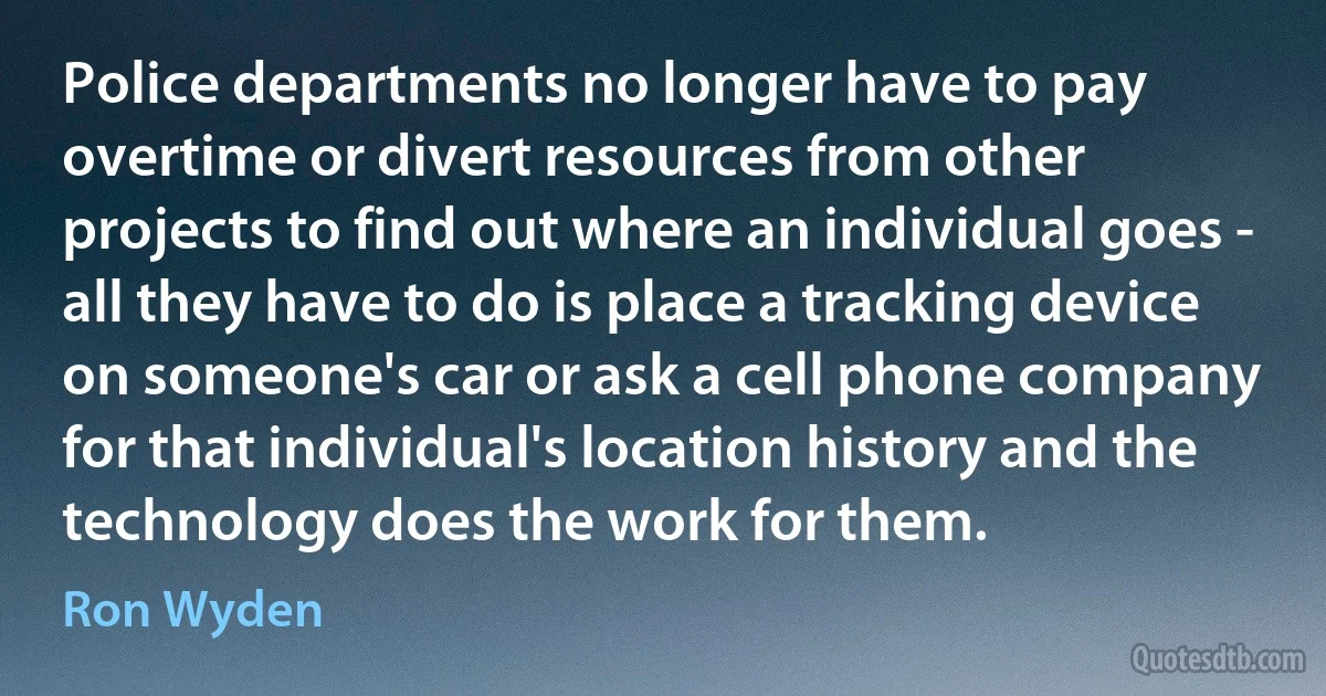 Police departments no longer have to pay overtime or divert resources from other projects to find out where an individual goes - all they have to do is place a tracking device on someone's car or ask a cell phone company for that individual's location history and the technology does the work for them. (Ron Wyden)