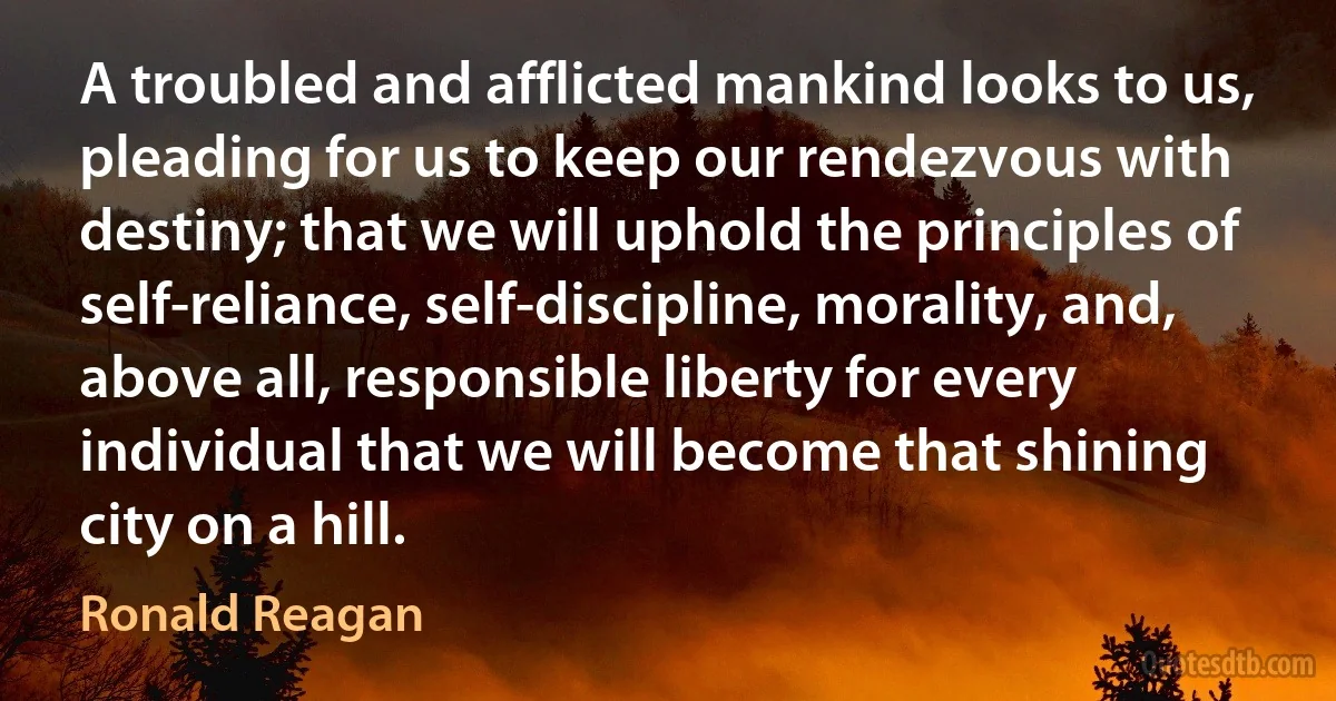 A troubled and afflicted mankind looks to us, pleading for us to keep our rendezvous with destiny; that we will uphold the principles of self-reliance, self-discipline, morality, and, above all, responsible liberty for every individual that we will become that shining city on a hill. (Ronald Reagan)