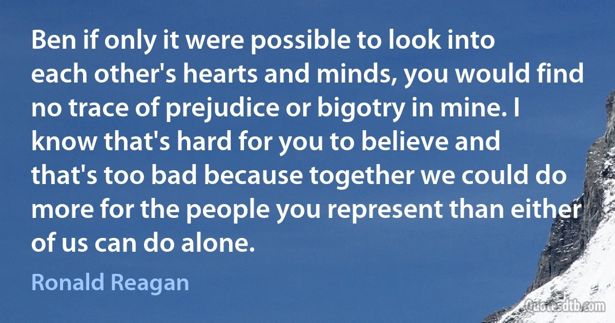 Ben if only it were possible to look into each other's hearts and minds, you would find no trace of prejudice or bigotry in mine. I know that's hard for you to believe and that's too bad because together we could do more for the people you represent than either of us can do alone. (Ronald Reagan)