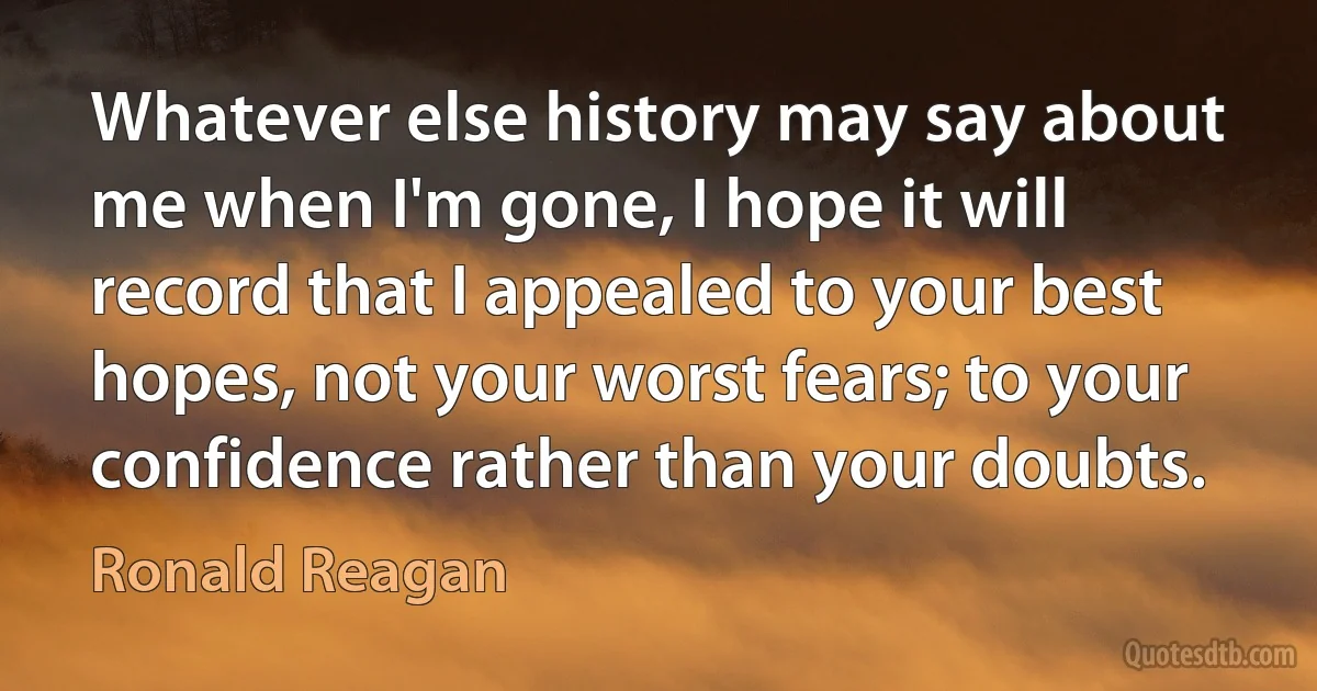 Whatever else history may say about me when I'm gone, I hope it will record that I appealed to your best hopes, not your worst fears; to your confidence rather than your doubts. (Ronald Reagan)