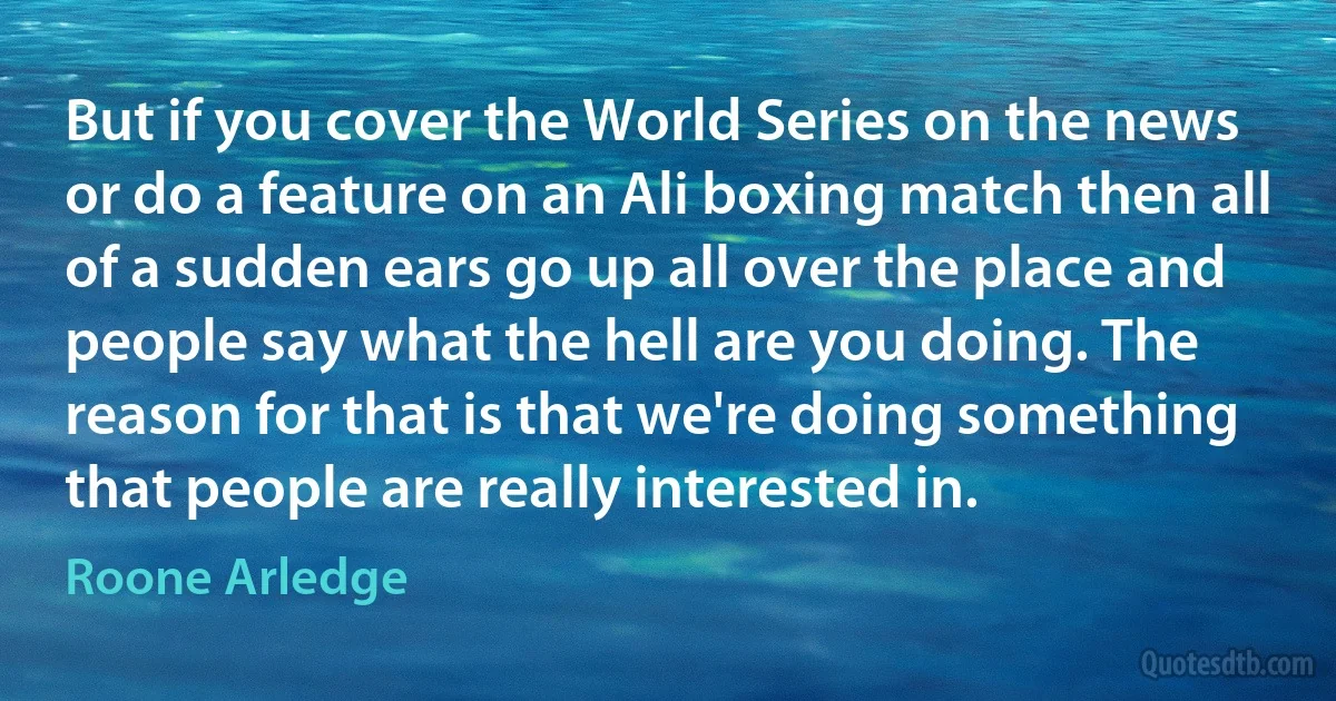 But if you cover the World Series on the news or do a feature on an Ali boxing match then all of a sudden ears go up all over the place and people say what the hell are you doing. The reason for that is that we're doing something that people are really interested in. (Roone Arledge)