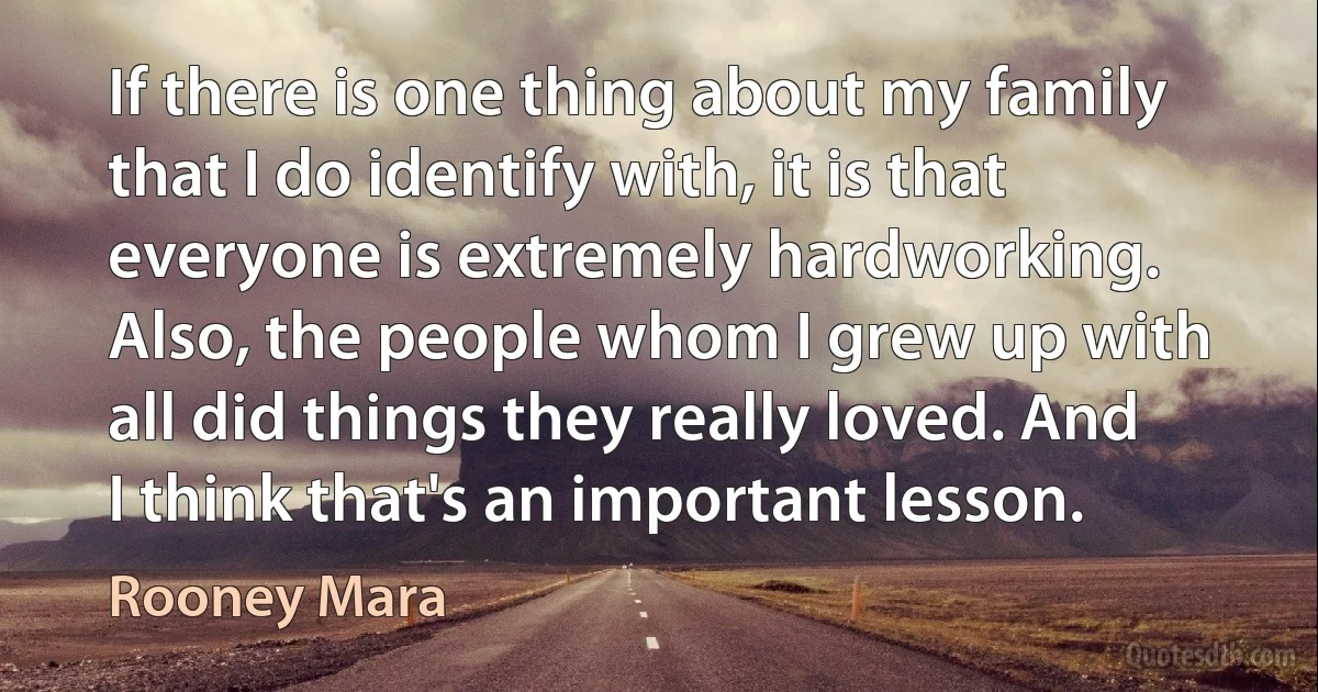 If there is one thing about my family that I do identify with, it is that everyone is extremely hardworking. Also, the people whom I grew up with all did things they really loved. And I think that's an important lesson. (Rooney Mara)