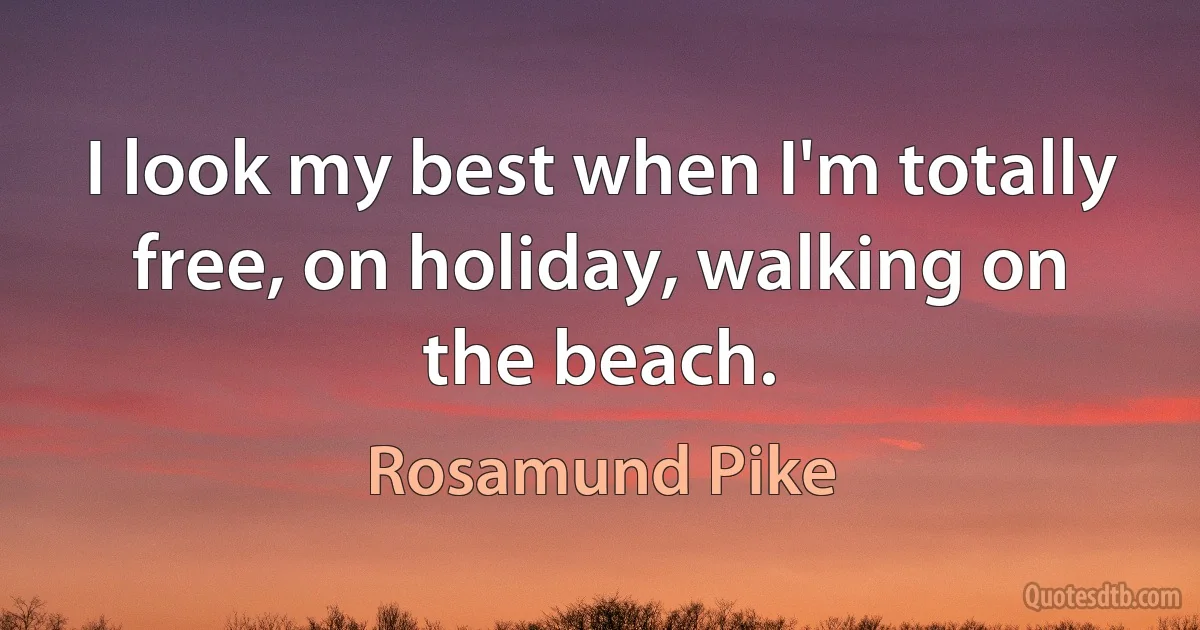 I look my best when I'm totally free, on holiday, walking on the beach. (Rosamund Pike)