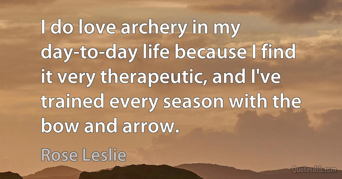 I do love archery in my day-to-day life because I find it very therapeutic, and I've trained every season with the bow and arrow. (Rose Leslie)