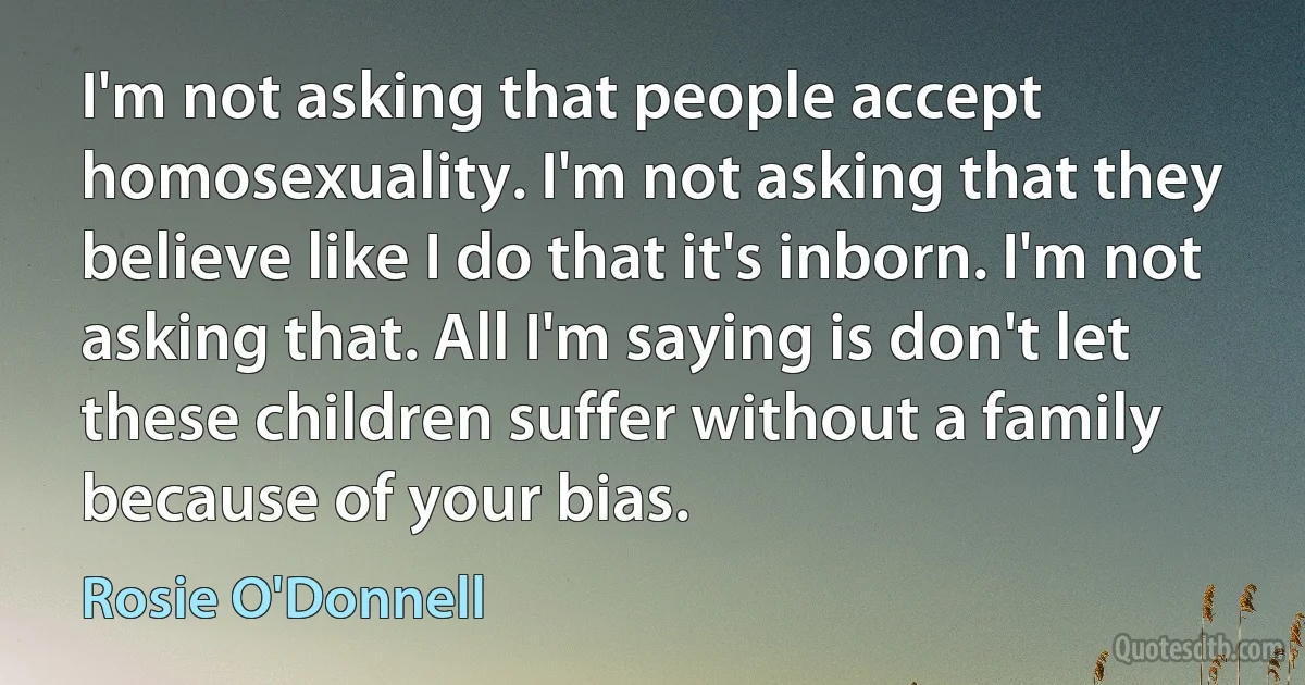 I'm not asking that people accept homosexuality. I'm not asking that they believe like I do that it's inborn. I'm not asking that. All I'm saying is don't let these children suffer without a family because of your bias. (Rosie O'Donnell)