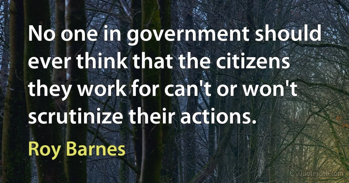 No one in government should ever think that the citizens they work for can't or won't scrutinize their actions. (Roy Barnes)