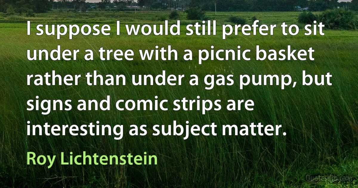 I suppose I would still prefer to sit under a tree with a picnic basket rather than under a gas pump, but signs and comic strips are interesting as subject matter. (Roy Lichtenstein)