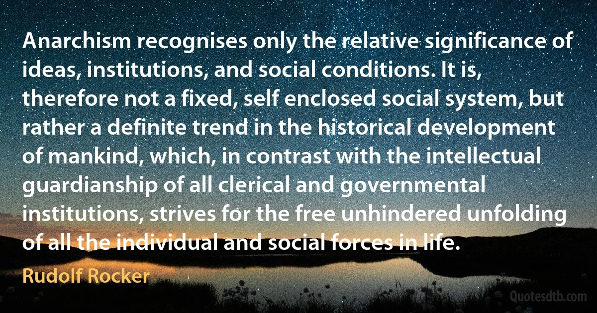 Anarchism recognises only the relative significance of ideas, institutions, and social conditions. It is, therefore not a fixed, self enclosed social system, but rather a definite trend in the historical development of mankind, which, in contrast with the intellectual guardianship of all clerical and governmental institutions, strives for the free unhindered unfolding of all the individual and social forces in life. (Rudolf Rocker)