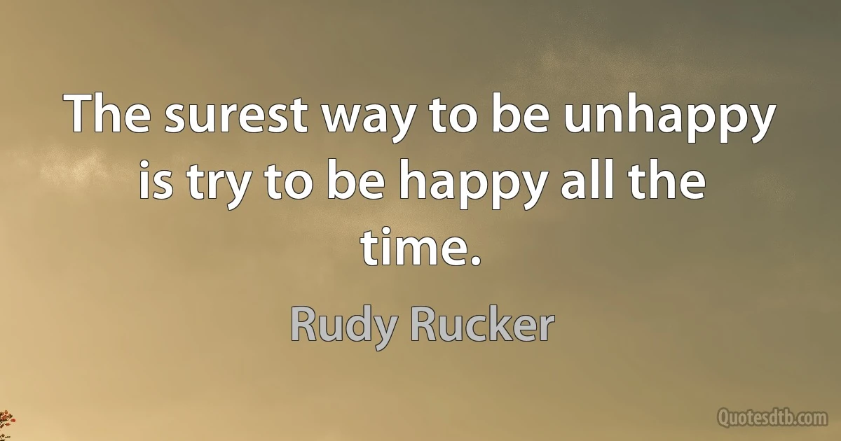 The surest way to be unhappy is try to be happy all the time. (Rudy Rucker)