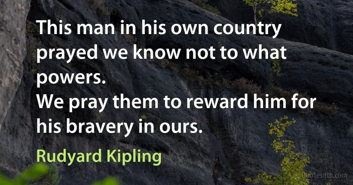 This man in his own country prayed we know not to what powers.
We pray them to reward him for his bravery in ours. (Rudyard Kipling)