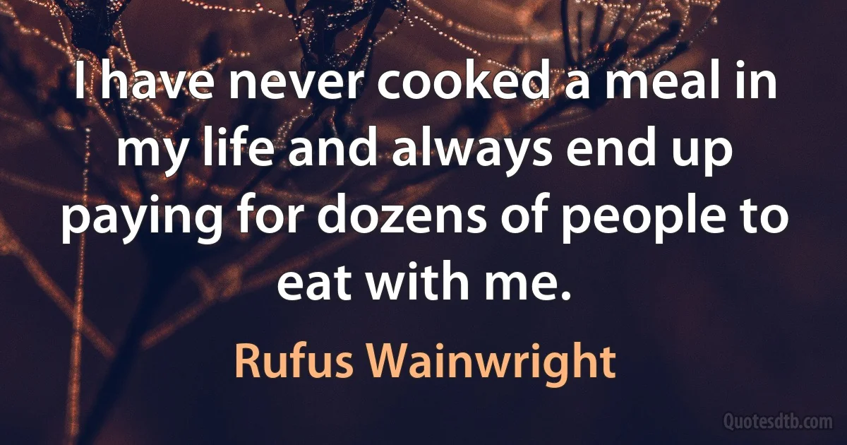 I have never cooked a meal in my life and always end up paying for dozens of people to eat with me. (Rufus Wainwright)