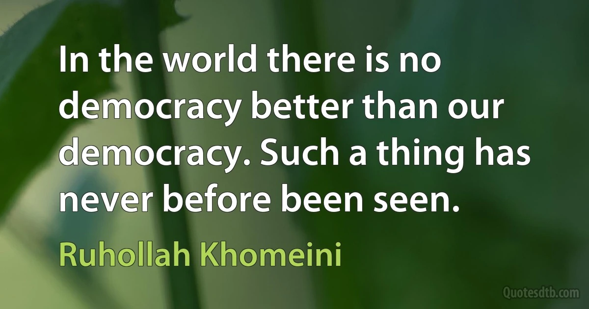 In the world there is no democracy better than our democracy. Such a thing has never before been seen. (Ruhollah Khomeini)