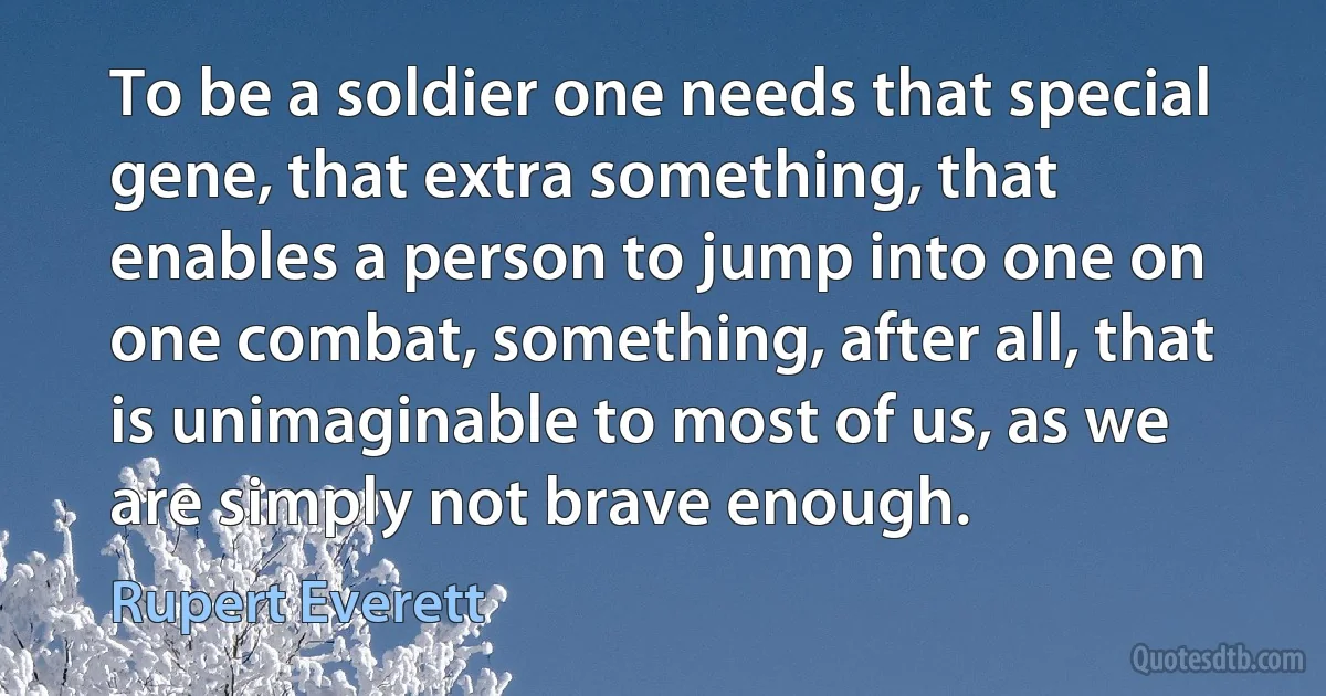 To be a soldier one needs that special gene, that extra something, that enables a person to jump into one on one combat, something, after all, that is unimaginable to most of us, as we are simply not brave enough. (Rupert Everett)