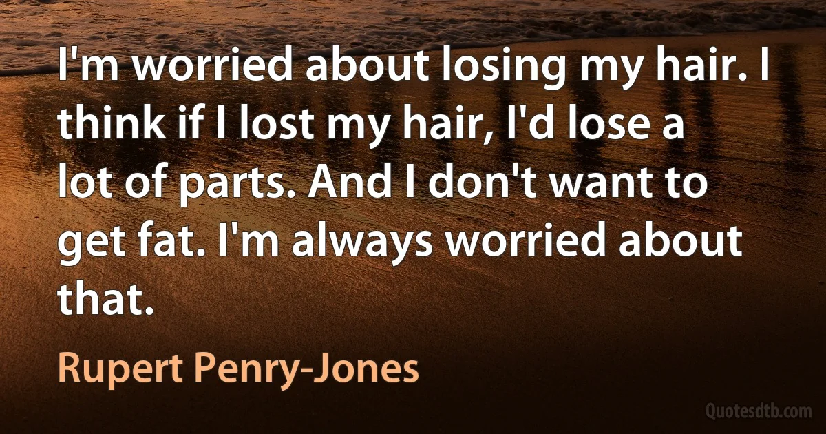 I'm worried about losing my hair. I think if I lost my hair, I'd lose a lot of parts. And I don't want to get fat. I'm always worried about that. (Rupert Penry-Jones)