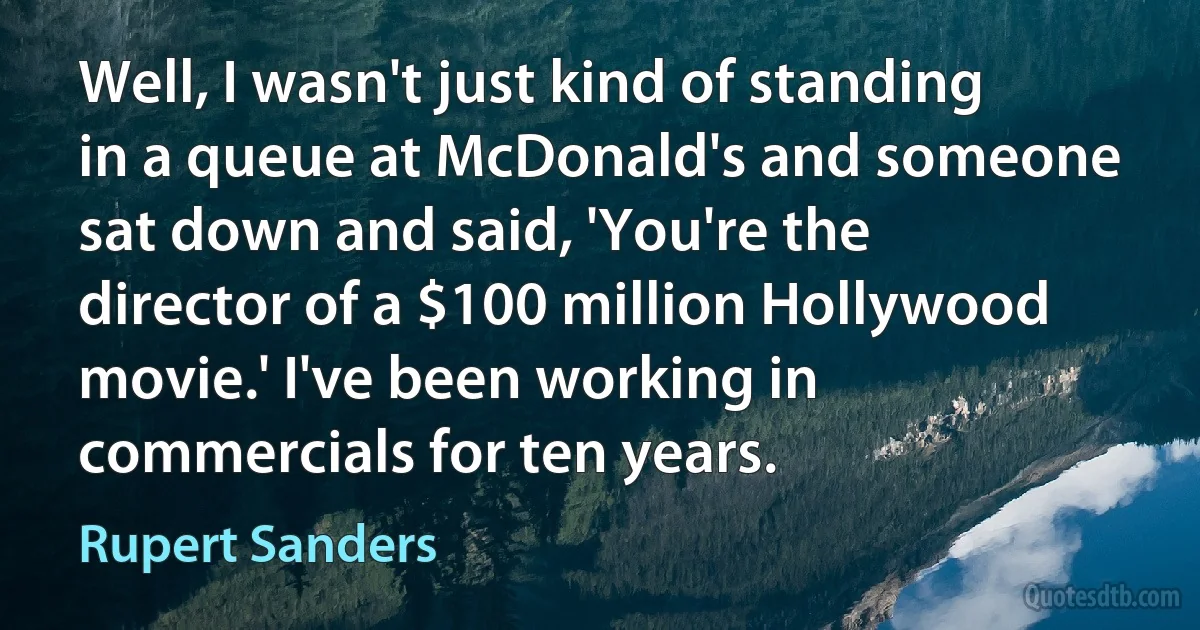 Well, I wasn't just kind of standing in a queue at McDonald's and someone sat down and said, 'You're the director of a $100 million Hollywood movie.' I've been working in commercials for ten years. (Rupert Sanders)