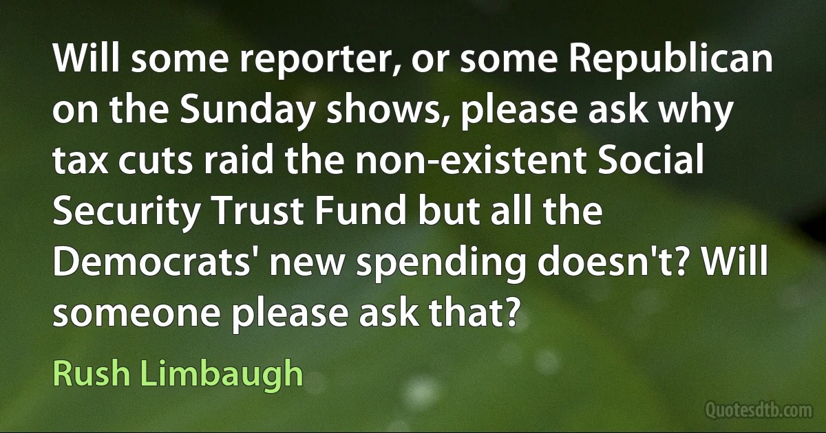 Will some reporter, or some Republican on the Sunday shows, please ask why tax cuts raid the non-existent Social Security Trust Fund but all the Democrats' new spending doesn't? Will someone please ask that? (Rush Limbaugh)