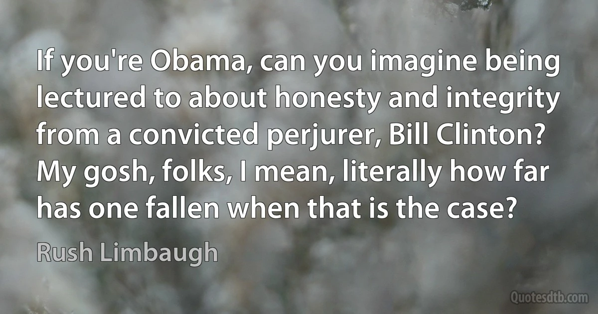 If you're Obama, can you imagine being lectured to about honesty and integrity from a convicted perjurer, Bill Clinton? My gosh, folks, I mean, literally how far has one fallen when that is the case? (Rush Limbaugh)