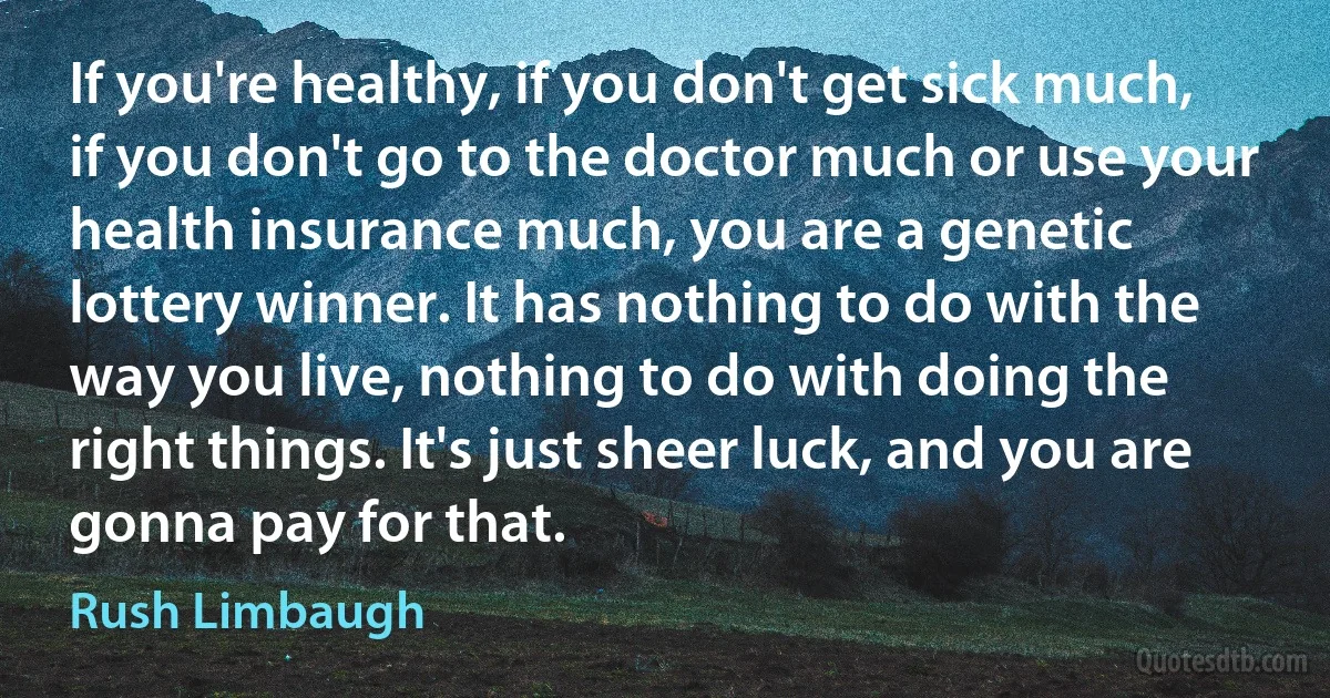 If you're healthy, if you don't get sick much, if you don't go to the doctor much or use your health insurance much, you are a genetic lottery winner. It has nothing to do with the way you live, nothing to do with doing the right things. It's just sheer luck, and you are gonna pay for that. (Rush Limbaugh)