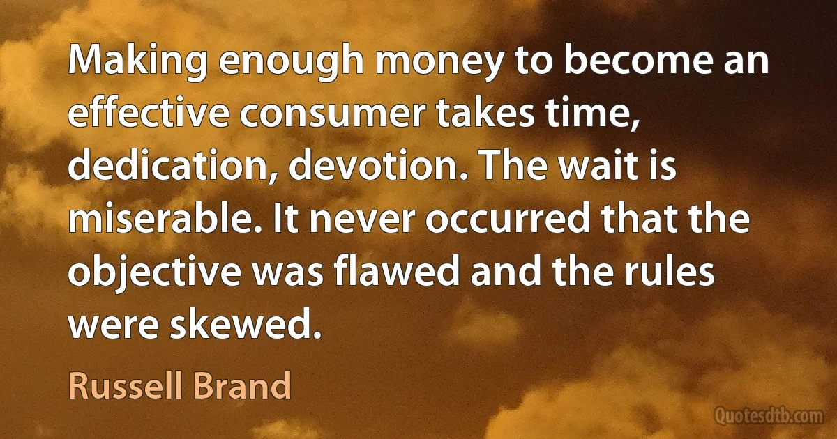 Making enough money to become an effective consumer takes time, dedication, devotion. The wait is miserable. It never occurred that the objective was flawed and the rules were skewed. (Russell Brand)