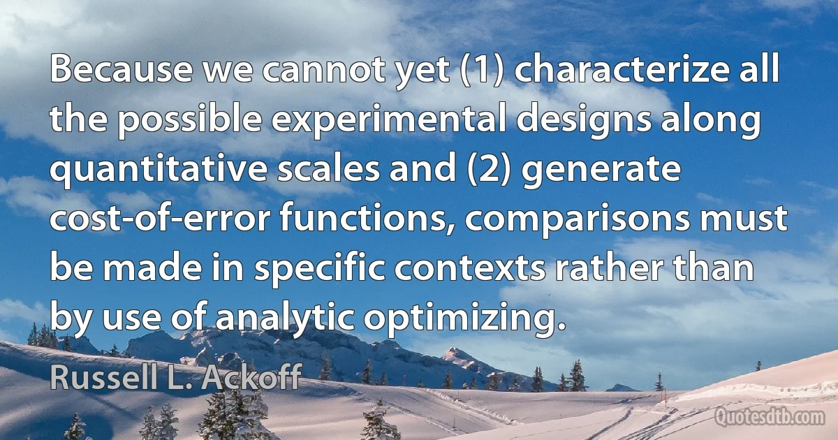 Because we cannot yet (1) characterize all the possible experimental designs along quantitative scales and (2) generate cost-of-error functions, comparisons must be made in specific contexts rather than by use of analytic optimizing. (Russell L. Ackoff)