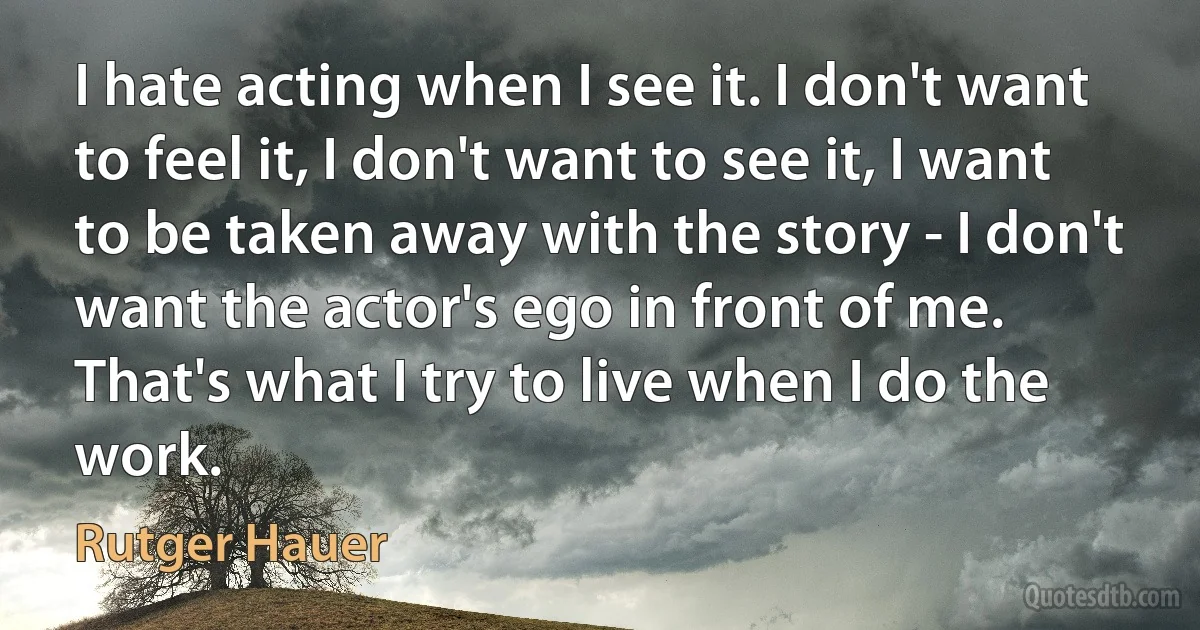 I hate acting when I see it. I don't want to feel it, I don't want to see it, I want to be taken away with the story - I don't want the actor's ego in front of me. That's what I try to live when I do the work. (Rutger Hauer)