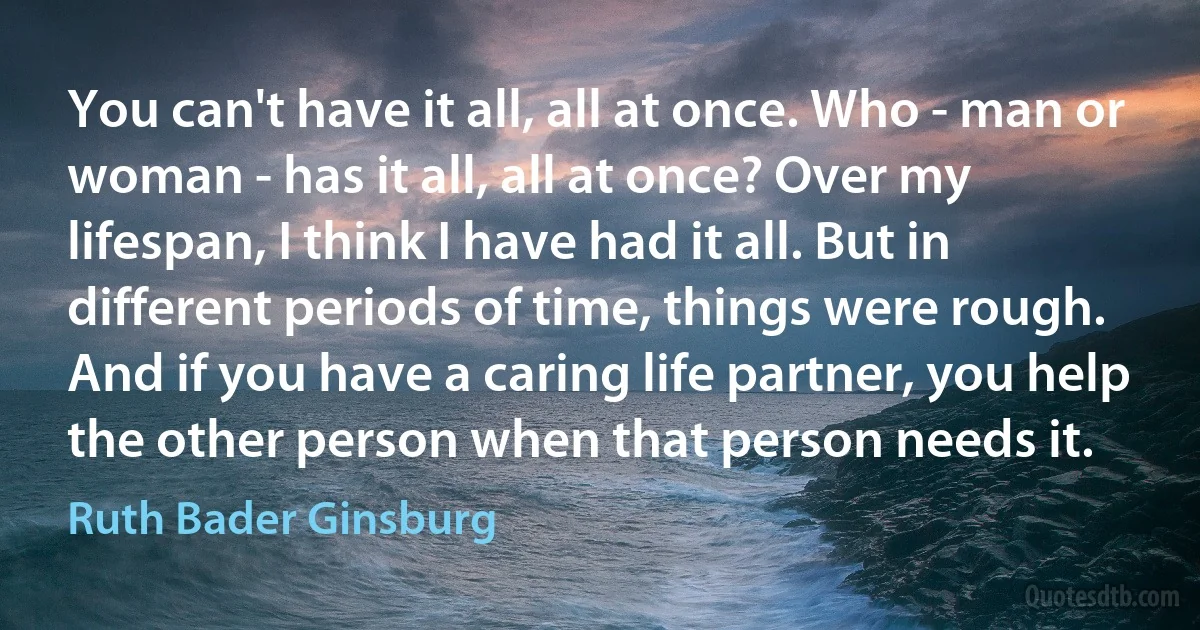 You can't have it all, all at once. Who - man or woman - has it all, all at once? Over my lifespan, I think I have had it all. But in different periods of time, things were rough. And if you have a caring life partner, you help the other person when that person needs it. (Ruth Bader Ginsburg)