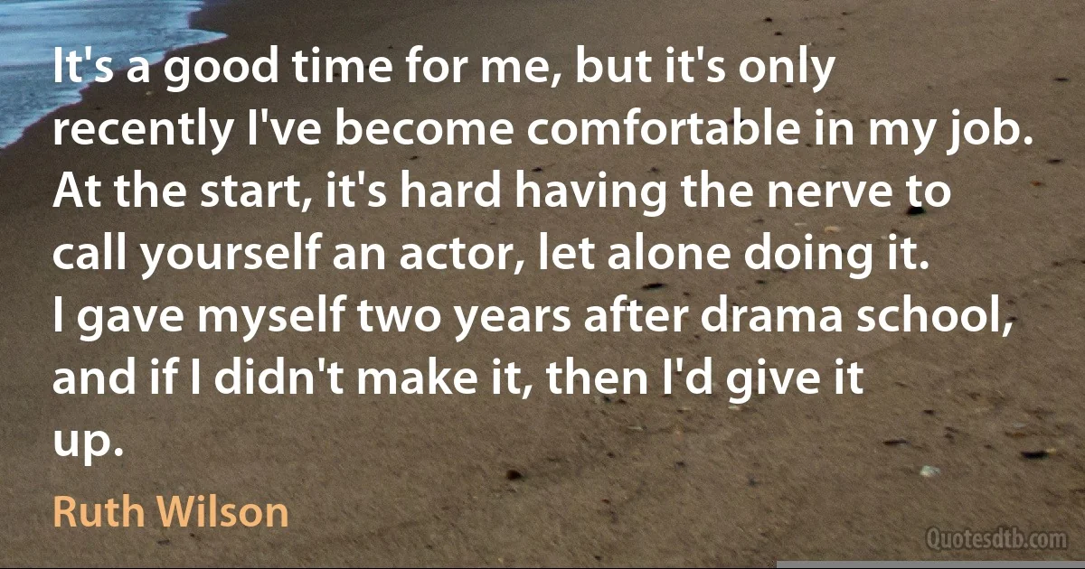 It's a good time for me, but it's only recently I've become comfortable in my job. At the start, it's hard having the nerve to call yourself an actor, let alone doing it. I gave myself two years after drama school, and if I didn't make it, then I'd give it up. (Ruth Wilson)