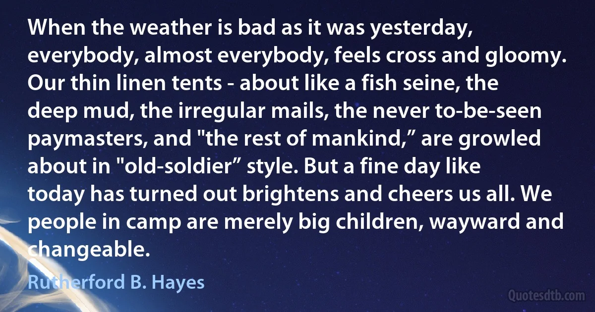 When the weather is bad as it was yesterday, everybody, almost everybody, feels cross and gloomy. Our thin linen tents - about like a fish seine, the deep mud, the irregular mails, the never to-be-seen paymasters, and "the rest of mankind,” are growled about in "old-soldier” style. But a fine day like today has turned out brightens and cheers us all. We people in camp are merely big children, wayward and changeable. (Rutherford B. Hayes)