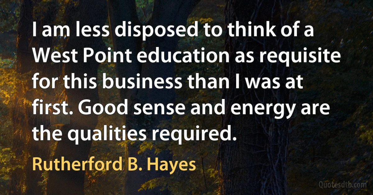 I am less disposed to think of a West Point education as requisite for this business than I was at first. Good sense and energy are the qualities required. (Rutherford B. Hayes)