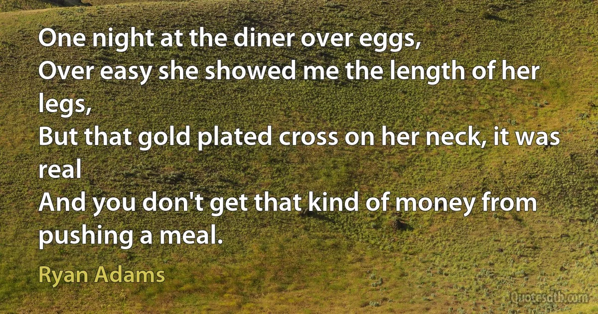 One night at the diner over eggs,
Over easy she showed me the length of her legs,
But that gold plated cross on her neck, it was real
And you don't get that kind of money from pushing a meal. (Ryan Adams)