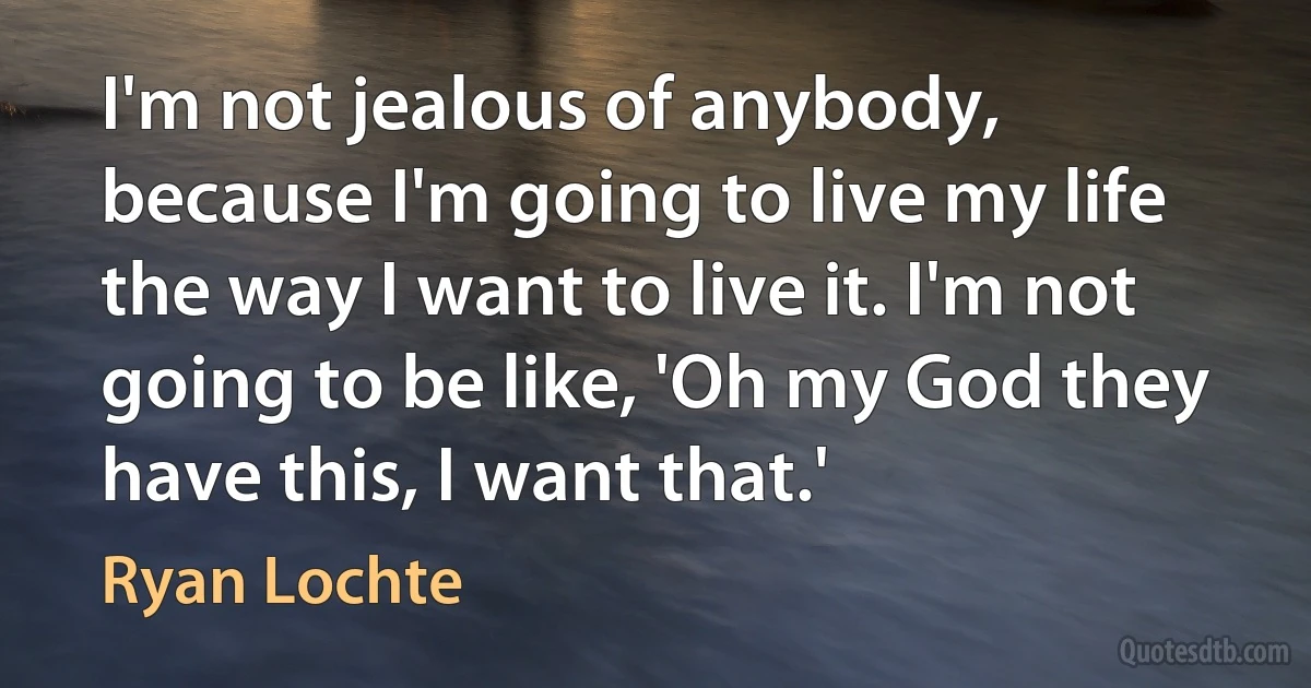 I'm not jealous of anybody, because I'm going to live my life the way I want to live it. I'm not going to be like, 'Oh my God they have this, I want that.' (Ryan Lochte)