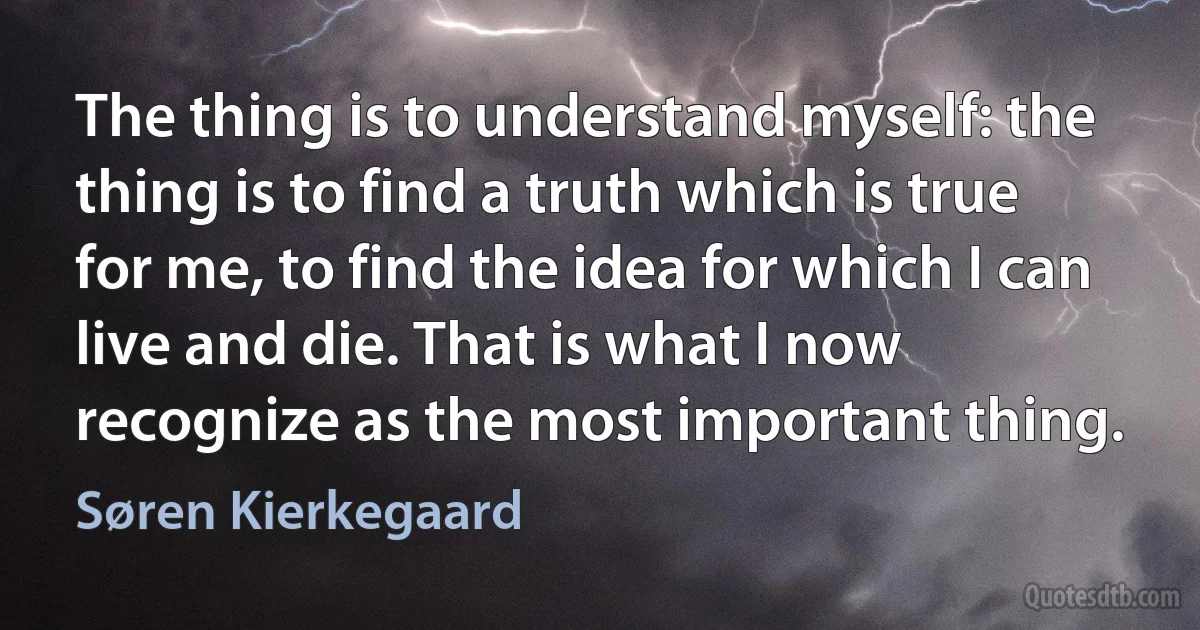 The thing is to understand myself: the thing is to find a truth which is true for me, to find the idea for which I can live and die. That is what I now recognize as the most important thing. (Søren Kierkegaard)